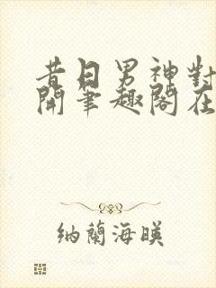 昔日男神对我张开笔趣阁在线阅读