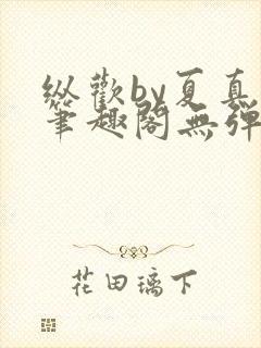 纵欢by夏真真笔趣阁无弹窗最新章节更封面