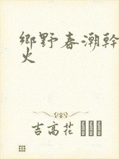 乡野春潮干柴烈火