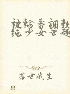 被轮番调教的清纯少女笔趣阁