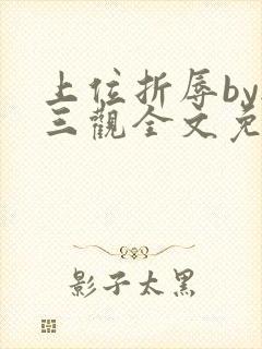 上位折辱by无三观全文免费阅读笔趣阁