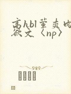 高hbl荤爽肉欲文〈np〉