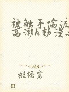 被触手伦流澡到高潮h动漫无删减