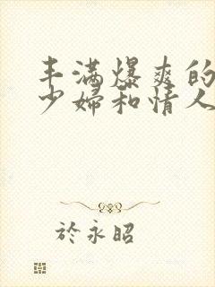 丰满爆爽的极品少妇和情人