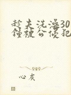 趁夫洗澡30分钟被公侵犯