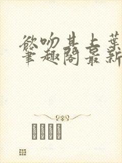 欲吻其上叶见心笔趣阁最新章节内容