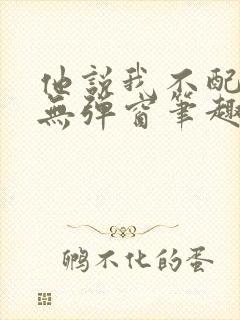 他说我不配by无弹窗笔趣阁