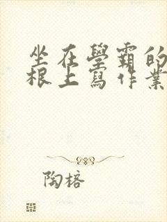 坐在学霸的大紫根上写作业