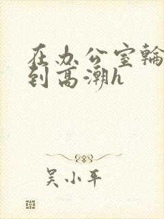 在办公室轮流澡到高潮h