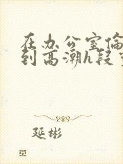 在办公室伦流澡到高潮h段灵兮