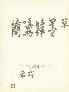 娇嗔时星草笔趣阁无弹窗