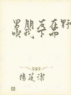 男朋友在野外猛吃我下面