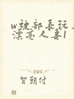 w被部长玩弄的漂亮人妻1