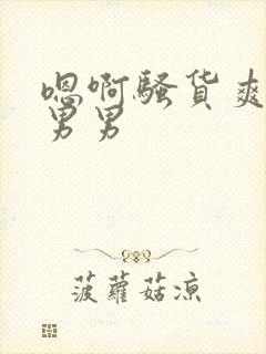 嗯啊骚货爽不爽男男