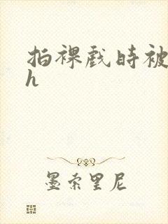 拍裸戏时被c了h