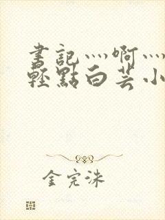 书记灬啊灬啊灬轻点白芸小说