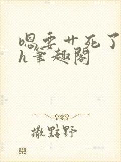 嗯要艹死了啊高h笔趣阁