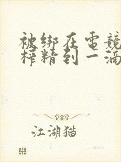 被绑在电竞椅上榨精到一滴不剩