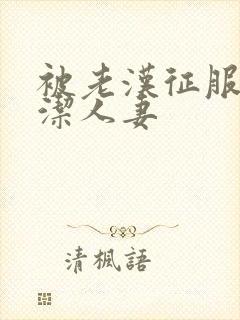 被老汉征服的贞洁人妻