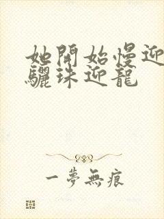 她开始慢迎迎合骊珠迎龙