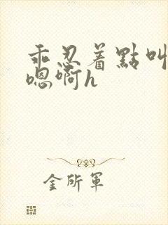 乖忍着点叫出来嗯啊h