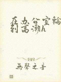 在办公室轮流澡到高潮h封面