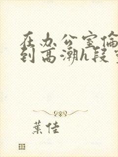 在办公室伦流澡到高潮h段灵兮