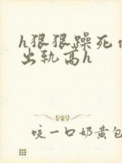 h狠狠躁死你h出轨高h