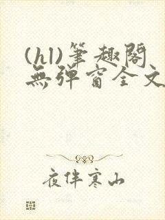 (hl)笔趣阁无弹窗全文阅读最新章节更