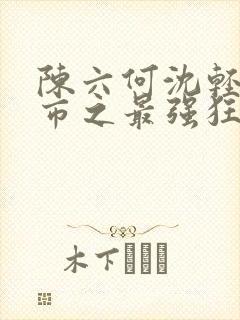 陈六何沈轻舞都市之最强狂兵