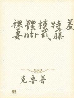 裸体模特羞耻人妻ntr武藤