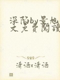 深陷by景旭全文免费阅读无弹窗笔趣阁