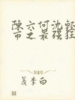 陈六何沈轻舞都市之最强狂兵最新章节