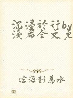 沉浸于行by顾浅希全文免费阅读笔趣阁