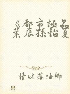 《都市极品医神叶辰孙怡夏若雪》