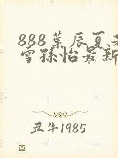 888叶辰夏若雪孙怡最新章节