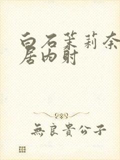 白石茉莉奈被邻居内射