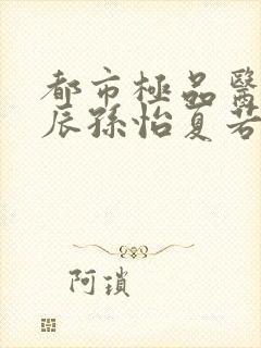 都市极品医神叶辰孙怡夏若雪txt小说下载