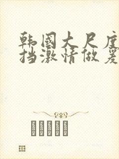 韩国大尺度无遮挡激情做爰