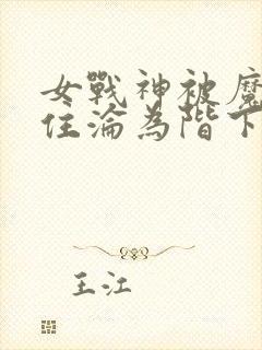 女战神被魔物抓住沦为阶下囚的动漫