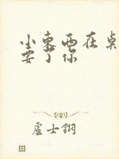 小东西在桌子上要了你