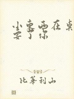 小东西在桌子上要了你