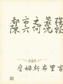 都市之最强狂兵陈六何沈轻舞结局