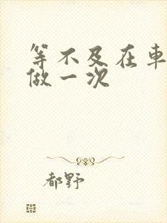 等不及在车里先做一次