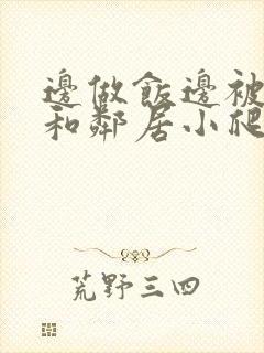 边做饭边被躁我和邻居小爬爬