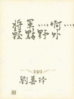 将军灬啊灬啊灬轻点野外