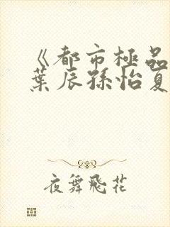 《都市极品医神叶辰孙怡夏若雪》