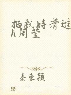 拍戏时滑进去了h周莹