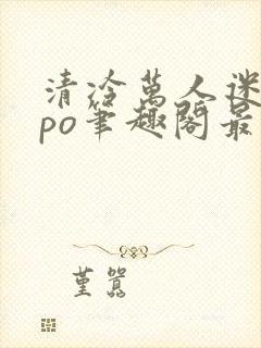 清冷万人迷女主po笔趣阁最新章节更新