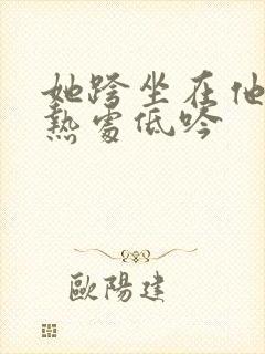 她跨坐在他的炽热处低吟